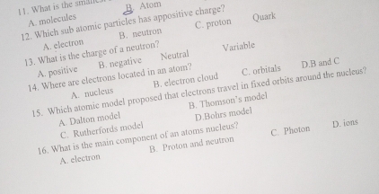 What is the smale
B. Atom
12. Which sub atomic particles has appositive charge? A. molecules C. proton Quark
A. electron B. neutron
13. What is the charge of a neutron? Variable
D.B and C
A. positive
14. Where are electrons located in an atom? B. negative Neutral
A. nucleus B. electron cloud C. orbitals
15. Which atomic model proposed that electrons travel in fixed orbits around the nucleus?
A. Dalton model B. Thomson’s model
C. Rutherfords model D.Bohrs model
16. What is the main component of an atoms nucleus? C. Photon D. ions
A. electron B. Proton and neutron