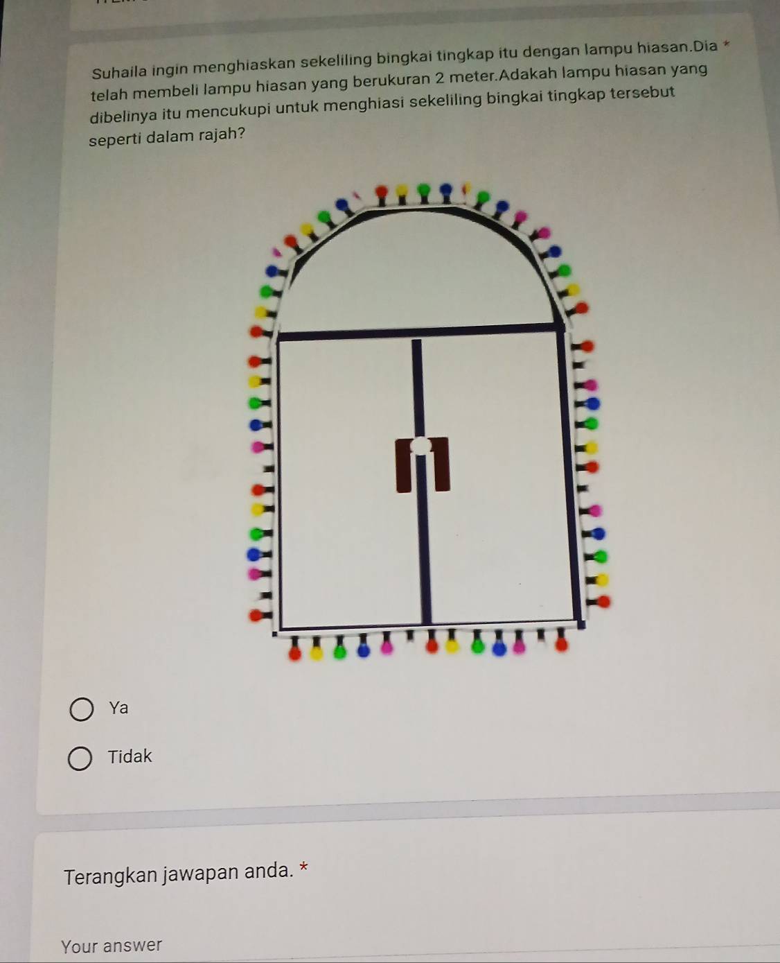 Suhaila ingin menghiaskan sekeliling bingkai tingkap itu dengan lampu hiasan.Dia *
telah membeli lampu hiasan yang berukuran 2 meter.Adakah lampu hiasan yang
dibelinya itu mencukupi untuk menghiasi sekeliling bingkai tingkap tersebut
seperti dalam rajah?
Ya
Tidak
Terangkan jawapan anda. *
Your answer