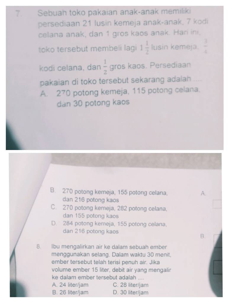 Sebuah toko pakaian anak-anak memiliki
persediaan 21 lusin kemeja anak-anak, 7 kodi
celana anak, dan 1 gros kaos anak. Hari ini,
toko tersebut membeli lagi 1 1/2  | usin kemeja.  3/4 
|1|c|
kodi celana, dan  1/2  gros kaos. Persediaan
pakaian di toko tersebut sekarang adalah
A. 270 potong kemeja, 115 potong celana,
dan 30 potong kaos
B. 270 potong kemeja, 155 potong celana, A.
dan 216 potong kaos
C. 270 potong kemeja, 282 potong celana,
dan 155 potong kaos
D. 284 potong kemeja, 155 potong celana,
dan 216 potong kaos
B.
8. Ibu mengalirkan air ke dalam sebuah ember
menggunakan selang. Dalam waktu 30 menit,
ember tersebut telah terisi penuh air. Jika
volume ember 15 liter, debit air yang mengalir
ke dalam ember tersebut adalah ....
A. 24 liter/jam C. 28 liter/jam
B. 26 liter/jam D. 30 liter/jam