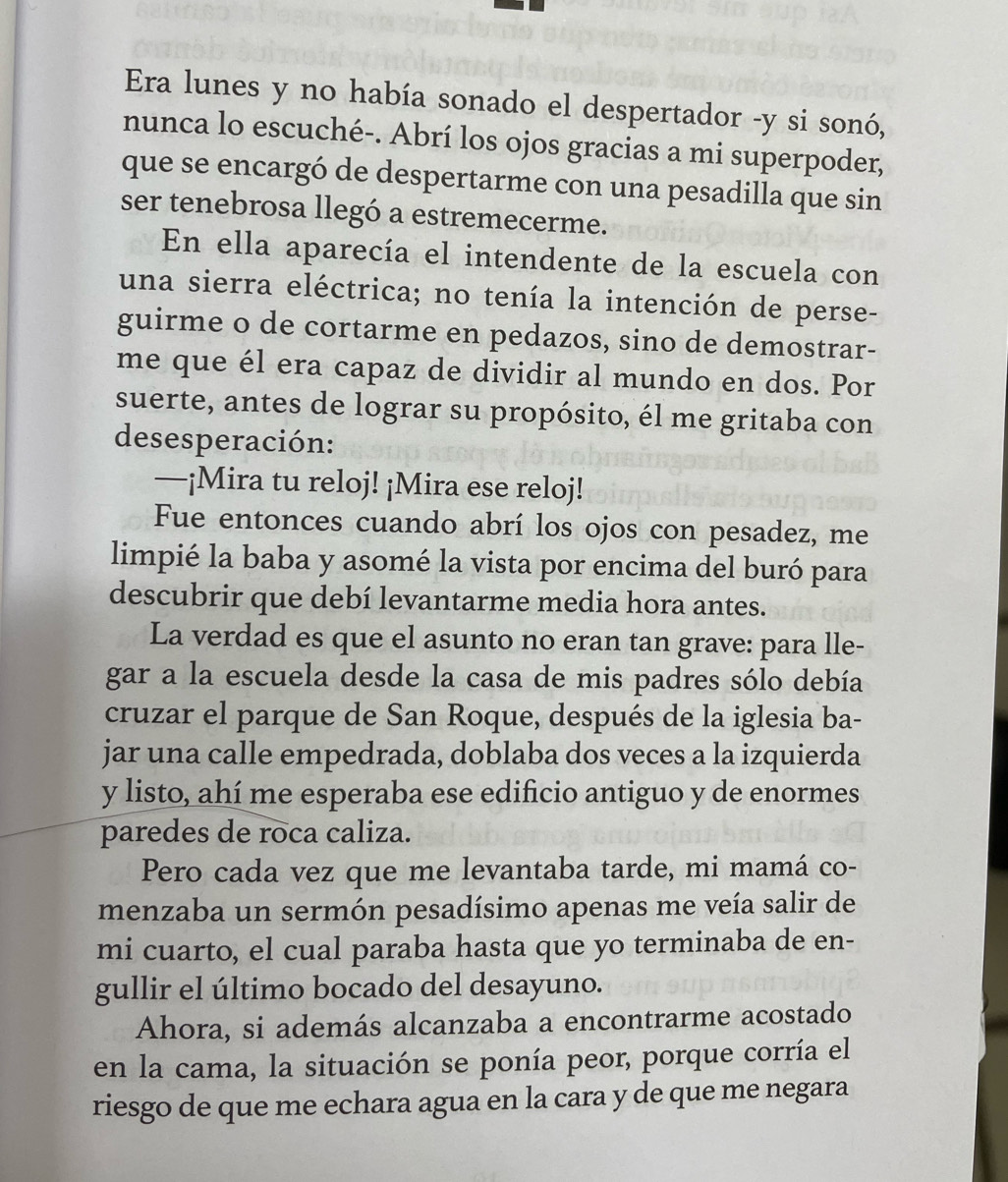 Era lunes y no había sonado el despertador -y si sonó, 
nunca lo escuché-. Abrí los ojos gracias a mi superpoder, 
que se encargó de despertarme con una pesadilla que sin 
ser tenebrosa llegó a estremecerme. 
En ella aparecía el intendente de la escuela con 
una sierra eléctrica; no tenía la intención de perse- 
guirme o de cortarme en pedazos, sino de demostrar- 
me que él era capaz de dividir al mundo en dos. Por 
suerte, antes de lograr su propósito, él me gritaba con 
desesperación: 
—¡Mira tu reloj! ¡Mira ese reloj! 
Fue entonces cuando abrí los ojos con pesadez, me 
limpié la baba y asomé la vista por encima del buró para 
descubrir que debí levantarme media hora antes. 
La verdad es que el asunto no eran tan grave: para lle- 
gar a la escuela desde la casa de mis padres sólo debía 
cruzar el parque de San Roque, después de la iglesia ba- 
jar una calle empedrada, doblaba dos veces a la izquierda 
y listo, ahí me esperaba ese edificio antiguo y de enormes 
paredes de roca caliza. 
Pero cada vez que me levantaba tarde, mi mamá co- 
menzaba un sermón pesadísimo apenas me veía salir de 
mi cuarto, el cual paraba hasta que yo terminaba de en- 
gullir el último bocado del desayuno. 
Ahora, si además alcanzaba a encontrarme acostado 
en la cama, la situación se ponía peor, porque corría el 
riesgo de que me echara agua en la cara y de que me negara