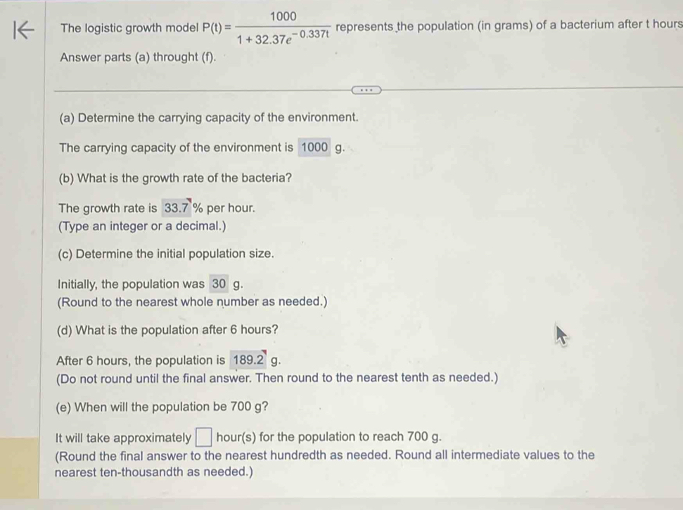 The logistic growth model P(t)= 1000/1+32.37e^(-0.337t)  represents the population (in grams) of a bacterium after t hours
Answer parts (a) throught (f). 
(a) Determine the carrying capacity of the environment. 
The carrying capacity of the environment is 1000 g. 
(b) What is the growth rate of the bacteria? 
The growth rate is 33.7 % per hour. 
(Type an integer or a decimal.) 
(c) Determine the initial population size. 
Initially, the population was 30 g. 
(Round to the nearest whole number as needed.) 
(d) What is the population after 6 hours? 
After 6 hours, the population is 189.2 g. 
(Do not round until the final answer. Then round to the nearest tenth as needed.) 
(e) When will the population be 700 g? 
It will take approximately □ hour (s) for the population to reach 700 g. 
(Round the final answer to the nearest hundredth as needed. Round all intermediate values to the 
nearest ten-thousandth as needed.)