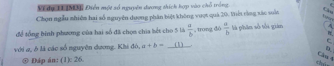 Ví dụ 11 [ M3 ], Điền một số nguyên dương thích hợp vào chỗ trống.
C
Chọn ngẫu nhiên hai số nguyên dương phân biệt không vượt quá 20. Biết rằng xác suất Câu
tượn
để tổng bình phương của hai số đã chọn chia hết cho 5 là  a/b  , trong đó  a/b  là phân số tối giản A
B.
với a, b là các số nguyên dương. Khi đó, a+b= _(1) C.
Câu 4
) Đáp án: (1): 26. D.
chún