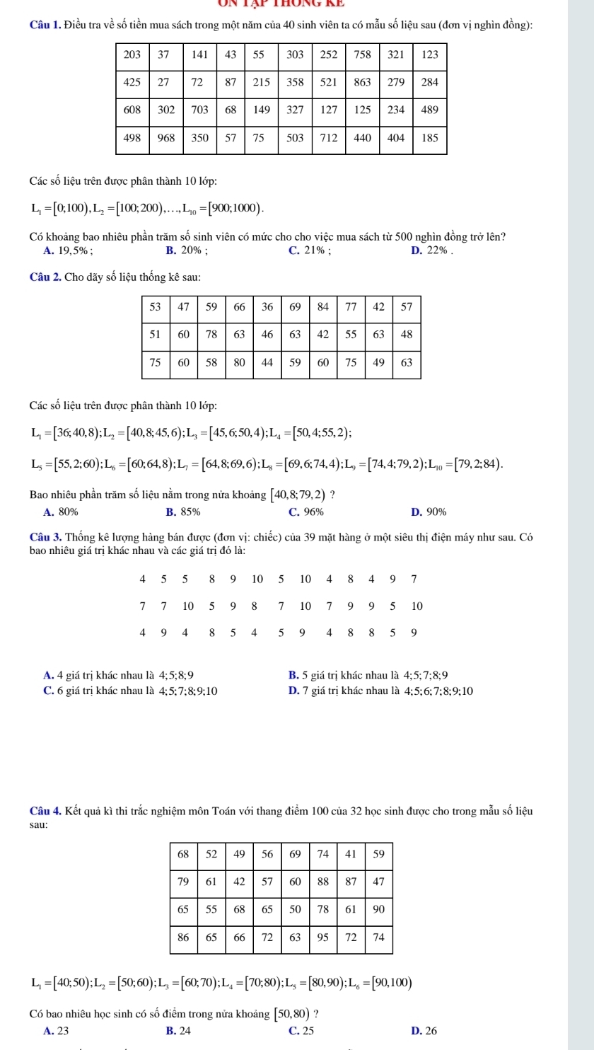 ôn tập thông kể
Câu 1. Điều tra về số tiền mua sách trong một năm của 40 sinh viên ta có mẫu số liệu sau (đơn vị nghìn đồng):
Các số liệu trên được phân thành 10 lớp:
L_1=[0;100),L_2=[100;200),...,L_10=[900;1000).
Có khoảng bao nhiêu phần trăm số sinh viên có mức cho cho việc mua sách từ 500 nghìn đồng trở lên?
A. 19,5% ; B. 20% ; C. 21% ; D. 22% .
Câu 2. Cho dãy số liệu thống kê sau:
Các số liệu trên được phân thành 10 lớp:
L_1=[36;40,8);L_2=[40,8;45,6);L_3=[45,6;50,4);L_4=[50,4;55,2);
L_5=[55,2;60);L_6=[60;64,8);L_7=[64,8;69,6);L_8=[69,6;74,4);L_9=[74,4;79,2);L_10=[79,2;84).
Bao nhiêu phần trăm số liệu nằm trong nửa khoảng [40,8;79,2)
A. 80% B. 85% C. 96% D. 90%
Câu 3. Thống kê lượng hàng bán được (đơn vị: chiếc) của 39 mặt hàng ở một siêu thị điện máy như sau. Có
bao nhiêu giá trị khác nhau và các giá trị đó là:
A. 4 giá trị khác nhau là 4;5;8;9 B. 5 giá trị khác nhau là 4;5;7;8;9
C. 6 giá trị khác nhau là 4;5;7;8;9;10 D. 7 giá trị khác nhau là 4;5;6; 7;8;9;10
Câu 4. Kết quả kì thi trắc nghiệm môn Toán với thang điểm 100 của 32 học sinh được cho trong mẫu số liệu
sau:
L_1=[40;50);L_2=[50;60);L_3=[60;70);L_4=[70;80);L_5=[80,90);L_6=[90,100)
Có bao nhiêu học sinh có số điểm trong nửa khoảng [50,80) ?
A. 23 B. 24 C. 25 D. 26