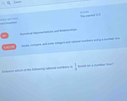 Zoom 
SCORE 
rect/Incorrect You earned 2/2 
RING METHOD 
M1 Numerical Representations and Relationships 
6.2(C) [S] locate, compare, and order integers and rational numbers using a number line. 
Between which of the following rational numbers is  1/3  found on a number line?