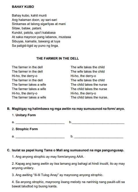BAHAY KUBO 
Bahay kubo, kahit munti 
Ang halaman doon, ay sari-sari 
Sinkamas at talong sigarilyas at mani 
Sitaw, bataw, patani. 
Kundol, patola, upo't kalabasa 
At saka mayroon pang labanos, mustasa 
Sibuyas, kamatis, bawang at luya 
Sa paligid-ligid ay puno ng linga. 
THE FARMER IN THE DELL 
The farmer in the dell The wife takes the child 
The farmer in the dell The wife takes the child 
Hi-ho, the derry-o Hi-ho, the derry-o 
The farmer in the dell The wife takes the child 
The farmer takes a wife The child takes the nurse 
The farmer takes a wife The child takes the nurse 
Hi-ho, the derry-o Hi-ho, the derry-o 
The farmer takes a wife The child takes the nurse. 
B. Magbigay ng halimbawa ng mga awitin na may sumusunod na form/ anyo. 
1. Unitary Form 
a._ 
_ 
b. 
2. Strophic Form 
a._ 
b._ 
C. Isulat sa papel kung Tama o Mali ang sumusunod na mga pangungusap. 
1. Ang anyong strophic ay may form/anyong AAA. 
2. Kapag ang isang awitin ay iisa lamang ang bahagi at hindi inuulit, ito ay may 
anyong unitary. 
3. Ang awiting “Ili-Ili Tulog Anay” ay mayroong anyong strophic. 
4. Sa anyong strophic, mayroong iisang melody na naririnig nang paulit-ulit sa 
bawat taludtod ng buong kanta.