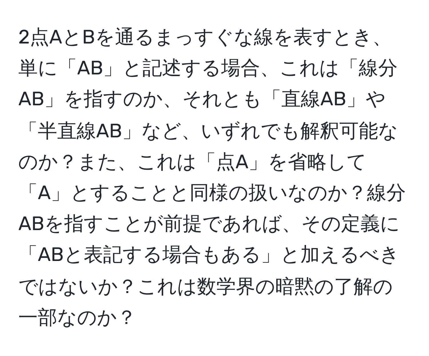 2点AとBを通るまっすぐな線を表すとき、単に「AB」と記述する場合、これは「線分AB」を指すのか、それとも「直線AB」や「半直線AB」など、いずれでも解釈可能なのか？また、これは「点A」を省略して「A」とすることと同様の扱いなのか？線分ABを指すことが前提であれば、その定義に「ABと表記する場合もある」と加えるべきではないか？これは数学界の暗黙の了解の一部なのか？