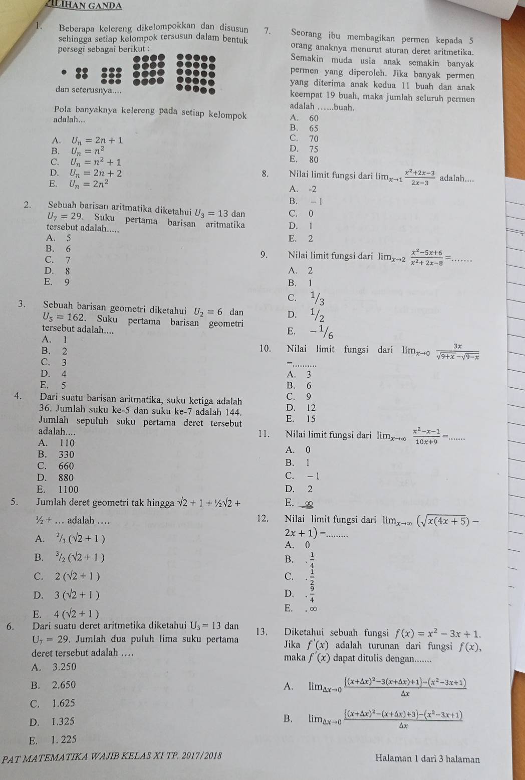 LIHAN GANDA
1. Beberapa kelereng dikelompokkan dan disusum 7. Seorang ibu membagikan permen kepada 5
sehingga setiap kelompok tersusun dalam bentuk orang anaknya menurut aturan deret aritmetika.
persegi sebagai berikut :
Semakin muda usia anak semakin banyak
permen yang diperoleh. Jika banyak permen
yang diterima anak kedua 11 buah dan anak
dan seterusnya.... keempat 19 buah, maka jumlah seluruh permen
adalah . .buah.
Pola banyaknya kelereng pada setiap kelompok A. 60_
adalah...
B. 65
C. 70
A. U_n=2n+1 D. 75
B. U_n=n^2 E. 80
C. U_n=n^2+1
D. U_n=2n+2 8. Nilai limit fungsi dari lim_xto 1 (x^2+2x-3)/2x-3  adalah....
E. U_n=2n^2
A. -2
B. -1
2. Sebuah barisan aritmatika diketahui U_3=13 dan C. 0
U_7=29 Suku pertama barisan aritmatika
tersebut adalah..... D. 1
A. 5 E. 2
B. 6 Nilai limit fungsi dari lim_xto 2 (x^2-5x+6)/x^2+2x-8 =...
C. 7
9.
D. 8 A. 2
E. 9 B. 1
C. 1/3
3. Sebuah barisan geometri diketahui U_2=6 dan D. 1/2
U_5=162. Suku pertama barisan geometri
tersebut adalah.... E. - 1/6
A. 1
B. 2
10. Nilai limit fungsi dari lim_xto 0 3x/sqrt(9+x)-sqrt(9-x) 
C. 3
_
D. 4 A. 3
E. 5 B. 6
4. Dari suatu barisan aritmatika, suku ketiga adalah C. 9
36. Jumlah suku ke-5 dan suku ke-7 adalah 144. D. 12
Jumlah sepuluh suku pertama deret tersebut E. 15
adalah.... 11. Nilai limit fungsi dari lim_xto ∈fty  (x^2-x-1)/10x+9 =...
A. 110
B. 330 A. 0
C. 660 B. 1
D. 880 C. -1
E. 1100 D. 2
5. Jumlah deret geometri tak hingga sqrt(2)+1+1/2sqrt(2)+ E. ∞
1/2+ _ .. adalah … 12. Nilai limit fungsi dari lim_xto ∈fty (sqrt(x(4x+5))-
A. ^2/_3(surd 2+1)
_ 2x+1)=
A. 0
B. ^3/_2(surd 2+1) B.. 1/4 
C. 2(sqrt(2)+1) C. ·  1/2 
D. 3(sqrt(2)+1) D. ·  9/4 
E.
E. 4(sqrt(2)+1). ∞
6. Dari suatu deret aritmetika diketahui U_3=13 dan 13. Diketahui sebuah fungsi f(x)=x^2-3x+1.
U_7=29. Jumlah dua puluh lima suku pertama Jika f'(x) adalah turunan dari fungsi f(x),
deret tersebut adalah … maka f'(x) dapat ditulis dengan.......
A. 3.250
B. 2.650 A. lim_△ xto 0frac [(x+△ x)^2-3(x+△ x)+1]-(x^2-3x+1)△ x
C. 1.625
D. 1.325
B. lim_△ xto 0frac  (x+△ x)^2-(x+△ x)+3 -(x^2-3x+1)△ x
E. 1. 225
PAT MATEMATIKA WAJIB KELAS XI TP, 2017/2018 Halaman 1 dari 3 halaman