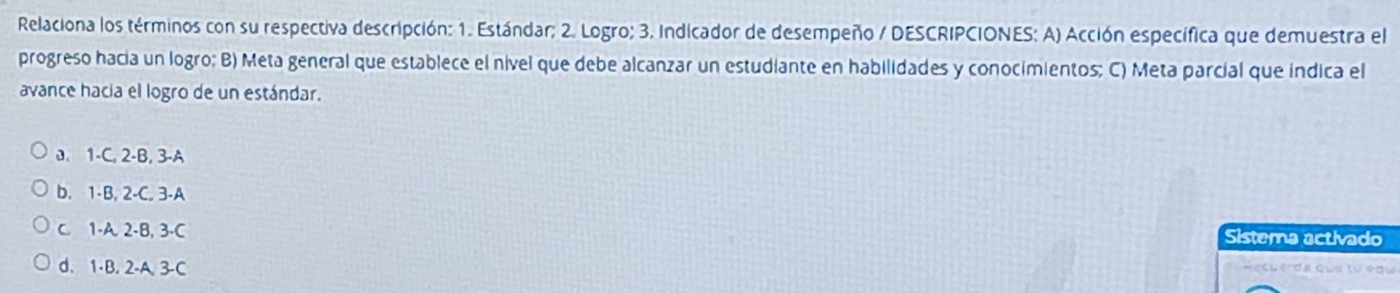 Relaciona los términos con su respectiva descripción: 1. Estándar; 2. Logro; 3. Indicador de desempeño / DESCRIPCIONES: A) Acción específica que demuestra el
progreso hacía un logro; B) Meta general que establece el nível que debe alcanzar un estudiante en habilidades y conocimientos; C) Meta parcial que indica el
avance hacia el logro de un estándar.
0. 1 -C, 2-B, 3-A
b. 1 -B, 2 -C. 3-A
C. 1 -A. 2 -B, 3 -C Sistema activado
d. 1 -B. 2 -A. 3 -C Recue da que lư equ