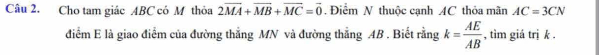 Cho tam giác ABC có M thỏa 2vector MA+vector MB+vector MC=vector 0. Điểm N thuộc cạnh AC thỏa mãn AC=3CN
điểm E là giao điểm của đường thắng MN và đường thắng AB. Biết rằng k= AE/AB  , tìm giá trị k.