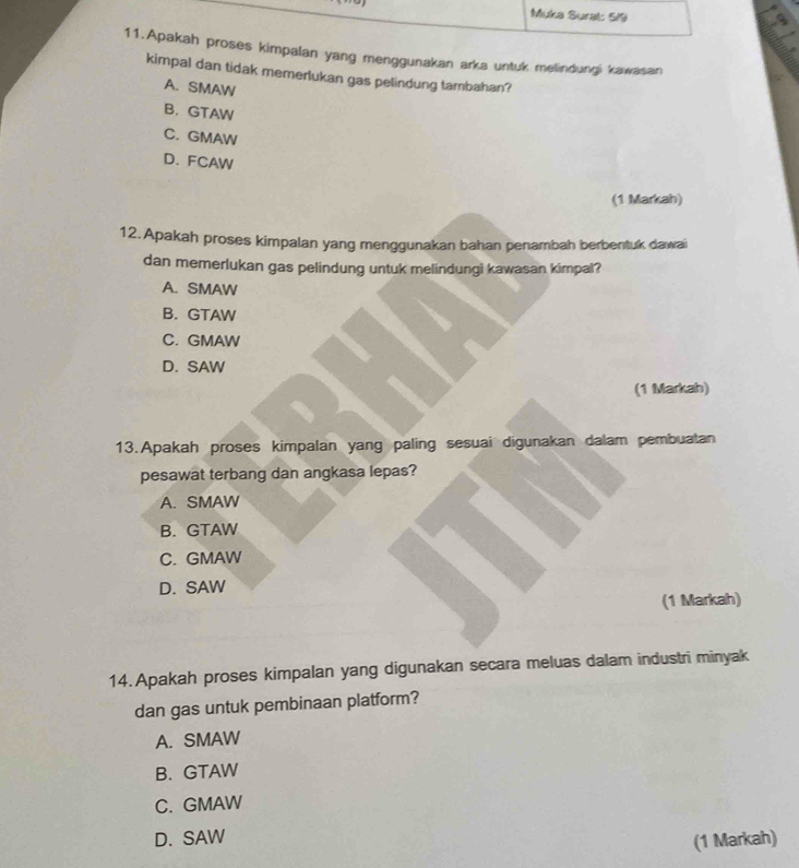 Muka Surat: 5/9
11.Apakah proses kimpalan yang menggunakan arka untuk melindungi kawasan
kimpal dan tidak memerlukan gas pelindung tambahan?
A. SMAW
B. GTAW
C. GMAW
D. FCAW
(1 Markah)
12. Apakah proses kimpalan yang menggunakan bahan penambah berbentuk dawai
dan memerlukan gas pelindung untuk melindungi kawasan kimpal?
A. SMAW
B. GTAW
C. GMAW
D. SAW
(1 Markah)
13.Apakah proses kimpalan yang paling sesuai digunakan dalam pembuatan
pesawat terbang dan angkasa lepas?
A. SMAW
B. GTAW
C. GMAW
D. SAW
(1 Markah)
14. Apakah proses kimpalan yang digunakan secara meluas dalam industri minyak
dan gas untuk pembinaan platform?
A. SMAW
B.GTAW
C. GMAW
D. SAW
(1 Markah)