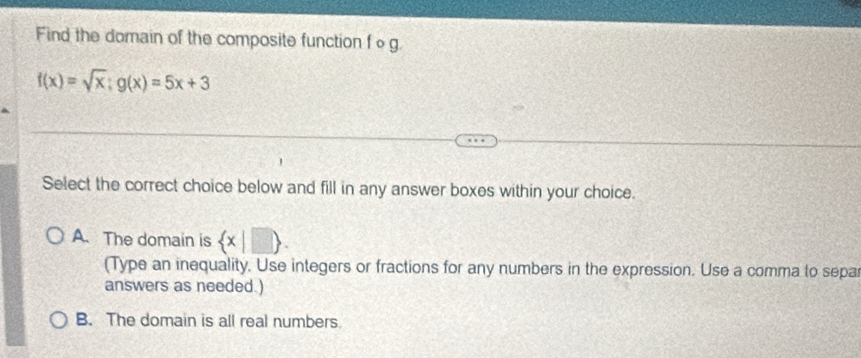 Find the domain of the composite function f o g
f(x)=sqrt(x); g(x)=5x+3
Select the correct choice below and fill in any answer boxes within your choice.
A. The domain is  x|□ . 
(Type an inequality. Use integers or fractions for any numbers in the expression. Use a comma to separ
answers as needed.)
B. The domain is all real numbers.