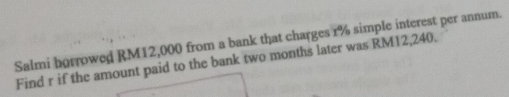 Salmi horrowed RM12,000 from a bank that charges r% simple interest per annum. 
Find r if the amount paid to the bank two months later was RM12,240.