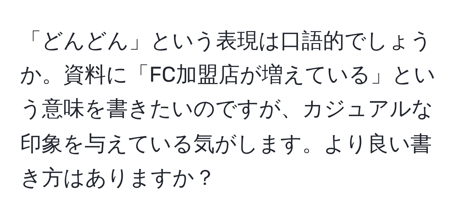 「どんどん」という表現は口語的でしょうか。資料に「FC加盟店が増えている」という意味を書きたいのですが、カジュアルな印象を与えている気がします。より良い書き方はありますか？