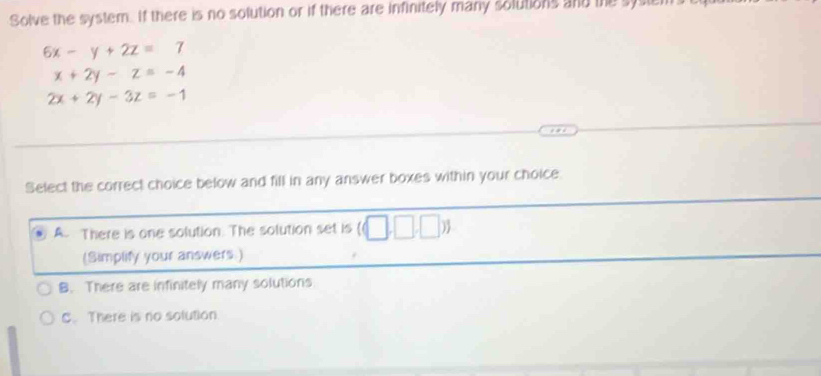 Solve the system. If there is no solution or if there are infinitely many solutions and the syste
6x-y+2z=7
x+2y-z=-4
2x+2y-3z=-1
Select the correct choice below and fill in any answer boxes within your choice.
A. There is one solution. The solution set is ((□ ,□ ,□ )
(Simplify your answers.)
B. There are infinitely many solutions
C. There is no solution