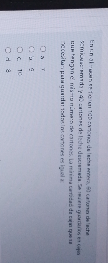 En un almacén se tienen 100 cartones de leche entera, 60 cartones de leche
semidescremada y 40 cartones de leche descremada. Se reuiere guardarlos en cajas
que tengan el mismo número de cartones. La mínima cantidad de cajas que se
necesitan para guardar todos los cartones es igual a:
a. 7
b. 9
c. 10
d. 8