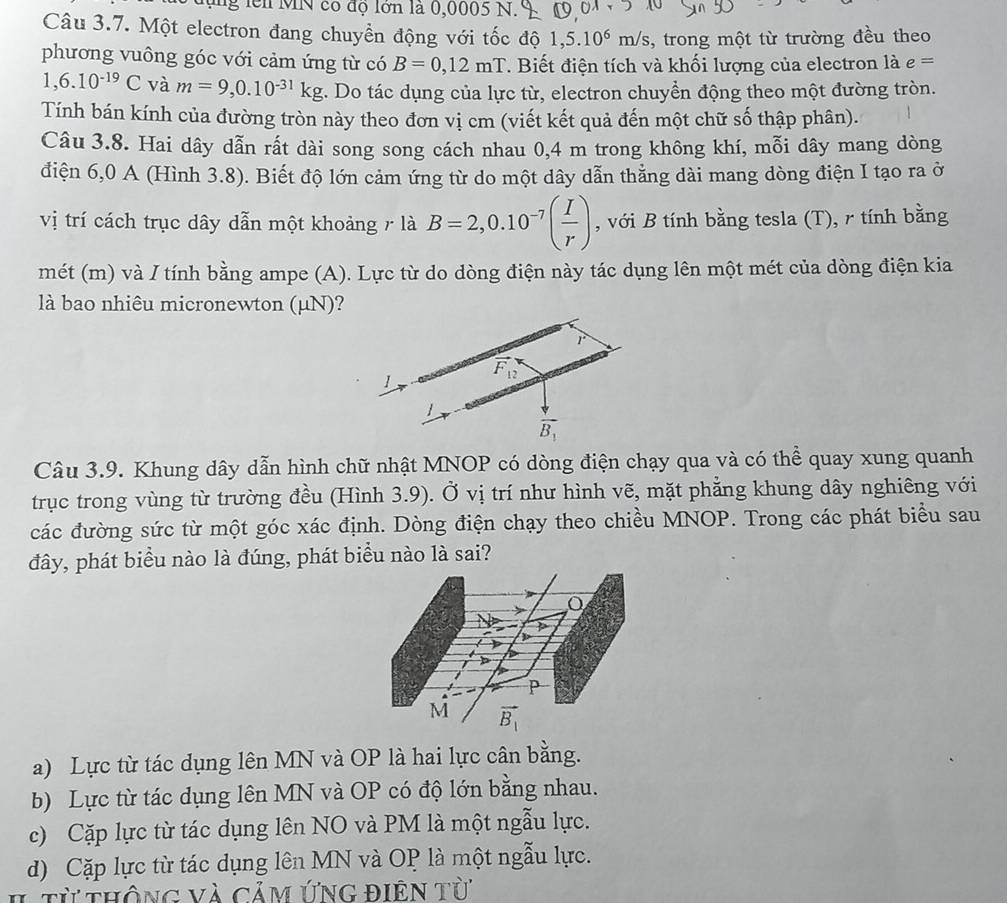 ng lei MN có độ lớn là 0,0005 N.
Câu 3.7. Một electron đang chuyền động với tốc độ 1,5.10^6m/s , trong một từ trường đều theo
phương vuông góc với cảm ứng từ có B=0,12mT. Biết điện tích và khối lượng của electron là e=
1,6.10^(-19)C và m=9,0.10^(-31)kg. Do tác dụng của lực từ, electron chuyền động theo một đường tròn.
Tính bán kính của đường tròn này theo đơn vị cm (viết kết quả đến một chữ số thập phân).
Câu 3.8. Hai dây dẫn rất dài song song cách nhau 0,4 m trong không khí, mỗi dây mang dòng
điện 6,0 A (Hình 3.8). Biết độ lớn cảm ứng từ do một dây dẫn thằng dài mang dòng điện I tạo ra ở
vị trí cách trục dây dẫn một khoảng r là B=2,0.10^(-7)( I/r ) , với B tính bằng tesla (T), r tính bằng
mét (m) và / tính bằng ampe (A). Lực từ do dòng điện này tác dụng lên một mét của dòng điện kia
là bao nhiêu micronewton (μN)?
Câu 3.9. Khung dây dẫn hình chữ nhật MNOP có dòng điện chạy qua và có thể quay xung quanh
trục trong vùng từ trường đều (Hình 3.9). Ở vị trí như hình vẽ, mặt phẳng khung dây nghiêng với
các đường sức từ một góc xác định. Dòng điện chạy theo chiều MNOP. Trong các phát biểu sau
đây, phát biểu nào là đúng, phát biểu nào là sai?
a) Lực từ tác dụng lên MN và OP là hai lực cân bằng.
b) Lực từ tác dụng lên MN và OP có độ lớn bằng nhau.
c) Cặp lực từ tác dụng lên NO và PM là một ngẫu lực.
d) Cặp lực từ tác dụng lên MN và OP là một ngẫu lực.
từ thông và cảm ứng điên từ