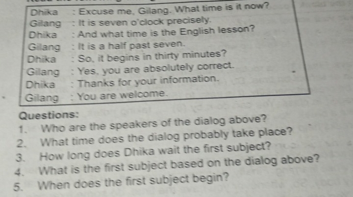 Dhika : Excuse me, Gilang. What time is it now? 
Gilang : It is seven o'clock precisely. 
Dhika : And what time is the English lesson? 
Gilang : It is a half past seven. 
Dhika : So, it begins in thirty minutes? 
Gilang : Yes, you are absolutely correct. 
Dhika : Thanks for your information. 
Gilang : You are welcome. 
Questions: 
1. Who are the speakers of the dialog above? 
2. What time does the dialog probably take place? 
3. How long does Dhika wait the first subject? 
4. What is the first subject based on the dialog above? 
5. When does the first subject begin?