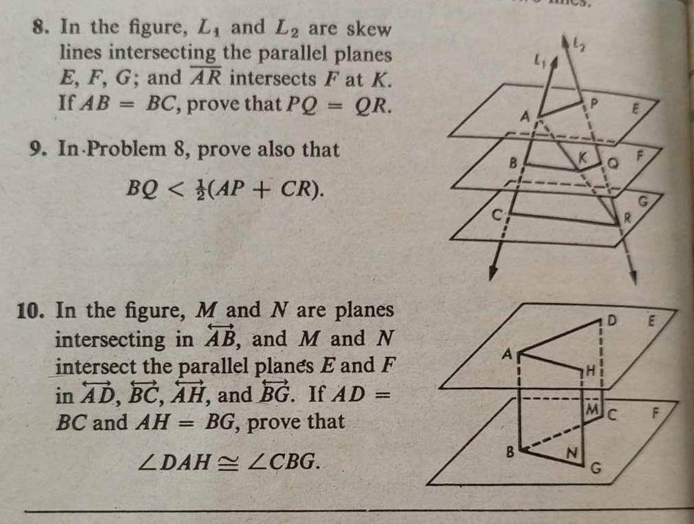 In the figure, L_1 and L_2 are skew
lines intersecting the parallel planes
E, F, G; and overline AR intersects F at K.
If AB=BC , prove that PQ=QR.
9. In Problem 8, prove also that
BQ
10. In the figure, M and N are planes
D E
intersecting in overleftrightarrow AB , and M and N
intersect the parallel planes E and F
A
H
in overleftrightarrow AD,overleftrightarrow BC,overleftrightarrow AH, , and overleftrightarrow BG. If AD=
M C F
BC and AH=BG , prove that
∠ DAH≌ ∠ CBG.
B N
G