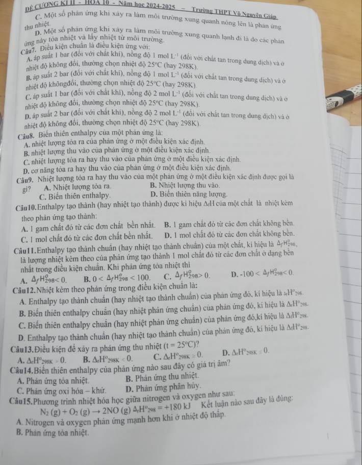 Đề CƯƠNG KI II - HOA 10 - Năm học 2024-2025 - Trường THPT Vô Nguyên Giáp
C. Một số phán ứng khi xây ra làm môi trường xung quanh nóng lên là phan ứng
thu nhiệt
D. Một số phân ứng khi xảy ra làm môi trường xung quanh lạnh đi là do các phản
ửng này tỏa nhiệt và lấy nhiệt từ môi trường
Câu7. Điều kiện chuân là điều kiện ứng với:
A áp suất 1 bar (đổi với chất khí), nồng độ 1 mol L^(-1) (đổi với chất tan trong dung dịch) và ở
nhiệt độ không đổi, thường chọn nhiệt độ 25°C (hay 298K).
B. áp suất 2 bar (đổi với chất khí), nồng độ 1 mol L^(-1) (đổi với chất tan trong dung dịch) và ở
nhiệt độ khôngđổi, thường chọn nhiệt độ 25°C (hay 298K).
C. áp suất 1 bar (đổi với chất khí), nồng độ 2 mol L^(-1) (đổi với chất tan trong dung địch) và ở
nhiệt độ không đổi, thường chọn nhiệt độ 25°C (hay 298K).
D. áp suất 2 bar (đổi với chất khí), nồng độ 2 mol L^(-1) (đổi với chất tan trong dung địch) và ở
nhiệt độ không đổi, thường chọn nhiệt độ 25°C (hay 298K)
Câu8. Biến thiên enthalpy của một phản ứng là:
A. nhiệt lượng tỏa ra của phản ứng ở một điều kiện xác định.
B nhiệt lượng thu vào của phản ứng ở một điều kiện xác định
C. nhiệt lượng tỏa ra hay thu vào của phản ứng ở một điều kiện xác định
D. cơ năng tỏa ra hay thu vào của phán ứng ở một điều kiện xác định.
Câu9. Nhiệt lượng tóa ra hay thu vào của một phản ứng ở một điều kiện xác định được gọi là
gi? A. Nhiệt lượng tỏa ra. B. Nhiệt lượng thu vào.
C. Biến thiên enthalpy. D. Biến thiên năng lượng.
Câu10.Enthalpy tạo thành (hay nhiệt tạo thành) được ki hiệu ΔH của một chất là nhiệt kèm
theo phản ứng tạo thành:
A. l gam chất đó từ các đơn chất bền nhất. B. 1 gam chất đó từ các đơn chất không bên.
C. 1 mol chất đó từ các đơn chất bền nhất. D. 1 mol chất đó từ các đơn chất không bền.
Câu11.Enthalpy tạo thành chuẩn (hay nhiệt tạo thành chuẩn) của một chất, ki hiệu là Δ/H2,
là lượng nhiệt kẻm theo của phản ứng tạo thành 1 mol chất đó từ các đơn chất ở dạng bên
nhất trong điều kiện chuẩn. Khi phán ứng tỏa nhiệt thì
A. △ _fH_(298)^o<0. B. 0 <100. C. △ _fH_(298)^o>0. D. -100 <0</tex>
Câu12.Nhiệt kẻm theo phản ứng trong điều kiện chuân là:
A. Enthalpy tạo thành chuẩn (hay nhiệt tạo thành chuẩn) của phản ứng đó, kí hiệu lã _2H°_298.
B. Biến thiên enthalpy chuẩn (hay nhiệt phản ứng chuẩn) của phản ứng đó, kí hiệu là △ _rH°_295.
C. Biến thiên enthalpy chuẩn (hay nhiệt phản ứng chuẩn) của phản ứng đó,kí hiệu là △ _1H°_298.
D. Enthalpy tạo thành chuẩn (hay nhiệt tạo thành chuẩn) của phán ứng đó, kí hiệu là △ _dH°_24
Câu13.Điều kiện đề xảy ra phản ứng thu nhiệt (t=25°C) 7
A. △ _fH^o_298K>0. B. △ _rH°_298K<0. C. △ _rH^o_298K=0. D. △ _rH°_298K=0.
Câu14.Biến thiên enthalpy của phản ứng nào sau đây có giá trị âm?
A. Phản ứng tỏa nhiệt. B. Phản ứng thu nhiệt.
C. Phản ứng oxi hóa - khử. D. Phản ứng phân hủy.
Câu15.Phương trình nhiệt hóa học giữa nitrogen và oxygen như sau
A. Nitrogen và oxygen phân ứng mạnh hơn khi ở nhiệt độ thấp N_2(g)+O_2(g)to 2NO(g)△ _rH^v_298=+180kJ Kết luận nào sau đây là đúng:
B. Phản ứng tỏa nhiệt.