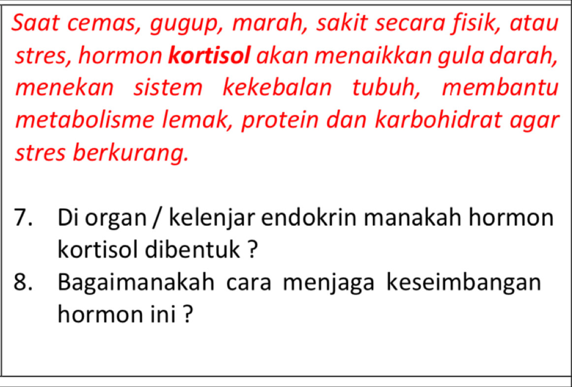 Saat cemas, gugup, marah, sakit secara fisik, atau 
stres, hormon kortisol akan menaikkan gula darah, 
menekan sistem kekebalan tubuh, membantu 
metabolisme lemak, protein dan karbohidrat agar 
stres berkurang. 
7. Di organ / kelenjar endokrin manakah hormon 
kortisol dibentuk ? 
8. Bagaimanakah cara menjaga keseimbangan 
hormon ini ?