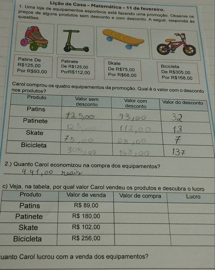 Lição de Casa - Matemática - 11 de fevereiro. 
1. Uma loja de equipamentos esportivos está fazendo uma promoção. Observe os 
preços de alguns produtos sem desconto e com desconto. A seguir, responda às 
questões. 
Patins De Patinete Skate 
Bicicleta
R$125,00 De R$125,00 De R$75,00 De R$305 00
Por R$93,00 PorR $112,00 Por R$68,00 Por R$168,00
Carol comprou os quatro equipamentos da promoção. Qual é o valo 
2.) Quanto Carol economizou na compra dos equipamentos? 
_ 
c) Veja, na tabela, por qual valor Carol vendeu 
Quanto Carol lucrou com a venda dos equipamentos? 
_