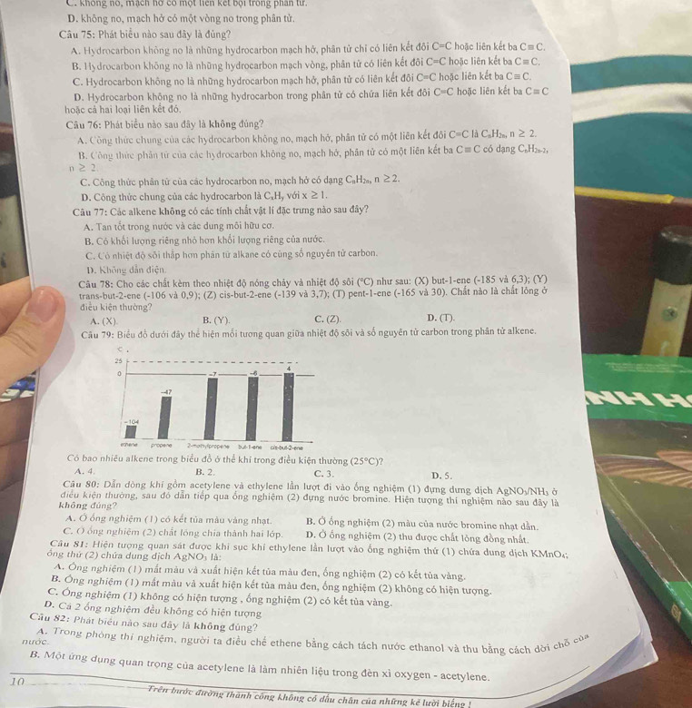 C. không nó, mạch hơ có một liên kết bội trong phan từ.
D. không no, mạch hở có một vòng no trong phân tử.
Câu 75: Phát biểu nào sau đây là đủng?
A. Hydrocarbon không no là những hydrocarbon mạch hở, phân tử chỉ có liên kết đôi C=C hoặc liên kết ba Cequiv C.
B. Hydrocarbon không no là những hydrocarbon mạch vòng, phân tử có liên kết đôi C=C hoặc liên kết ba Cequiv C.
C. Hydrocarbon không no là những hydrocarbon mạch hở, phân tử có liên kết đôi C=C hoặc liên kết ba Cequiv C.
D. Hydrocarbon không no là những hydrocarbon trong phân tử có chứa liên kết đôi C=C hoặc liên kết ba Cequiv C
hoặc cả hai loại liên kết đó,
Câu 76: Phát biểu nào sau đây là không đúng?
A. Công thức chung của các hydrocarbon không no, mạch hở, phân tử có một liên kết đôi C=C dC_nH_2n, n≥ 2.
B. Công thức phân tử của các hydrocarbon không no, mạch hở, phân tử có một liên kết ba
n ≥ 2 Cequiv C có dạng C₆H2-2,
C. Công thức phân tử của các hydrocarbon no, mạch hở có dạng C_nH_2n, n≥ 2.
D. Công thức chung của các hydrocarbon là C_xH y với x≥ 1.
Câu 77: Các alkene không có các tính chất vật lí đặc trưng nào sau đây?
A. Tan tốt trong nước và các dung môi hữu cơ.
B. Có khối lượng riêng nhỏ hơn khổi lượng riêng của nước.
C. Có nhiệt độ sôi thắp hơn phản từ alkane có cùng số nguyên tử carbon.
D. Không dẫn điện.
Câu 78: Cho các chất kèm theo nhiệt độ nóng chảy và nhiệt độ sôi (^circ C) như sau: (X) but-1-ene (-185 và 6,3); (Y)
trans-but-2-ene (-106 và 0,9); (Z) cis-but-2-ene (-139 và 3,7); (T) pent-1-ene (-165 và 30). Chất nào là chất lông ở
điều kiện thường? C. (Z). D. (T).
A. (X). B. (Y).
Câu 79: Biểu đồ dưới đây thể hiện mỗi tương quan giữa nhiệt độ sôi và số nguyên từ carbon trong phân tử alkene.
Có bao nhiều alkene trong biểu đồ ở thể khi trong điều kiện thường (25°C)
A. 4. B. 2. C. 3. D. 5.
Câu 80: Dẫn dòng khi gồm acetylene và ethylene lần lượt đi vào ống nghiệm (1) đựng dựng dịch AgNO_3/NH_3 a
điều kiện thường, sau đỏ dẫn tiếp qua ống nghiệm (2) đựng nước bromine. Hiện tượng thí nghiệm nào sau đây là
không đúng?
A. Ở ổng nghiệm (1) có kết tủa màu vàng nhạt. B. Ở ống nghiệm (2) màu của nước bromine nhạt dẫn.
C. Ô ổng nghiệm (2) chất lóng chia thành hai lớp. D. Ở ống nghiệm (2) thu được chất lông đồng nhất.
Câu 81: Hiện tượng quan sát được khi sục khi ethylene lần lượt vào ống nghiệm thứ (1) chứa dung dịch KMnO;;
ổng thứ (2) chứa dung dịch AgNOi là:
A. Ông nghiệm (1) mắt màu và xuất hiện kết tủa màu đen, ống nghiệm (2) có kết tủa vàng.
B. Ông nghiệm (1) mắt màu và xuất hiện kết tủa màu đen, ống nghiệm (2) không có hiện tượng.
C. Ông nghiệm (1) không có hiện tượng , ống nghiệm (2) có kết tủa vàng.
D. Cả 2 ống nghiệm đều không có hiện tượng
Cầu 82: Phát biểu nào sau đây là không đủng?
nước. A. Trong phòng thi nghiệm, người ta điều chế ethene bằng cách tách nước ethanol và thu bằng cách dời chỗ của
B. Một ứng dụng quan trọng của acetylene là làm nhiên liệu trong đèn xì oxygen - acetylene.
10
Trên bước đường thành công không có dấu chân của những kế lười biểng !
