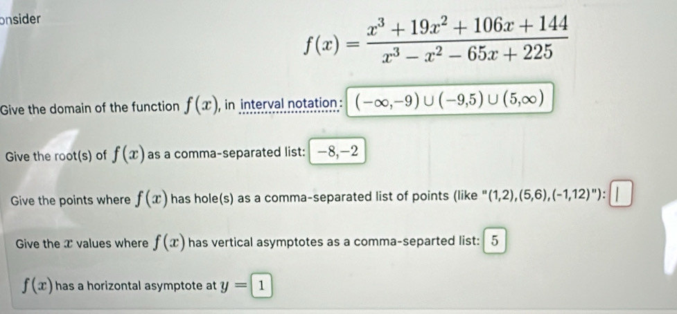 onsider
f(x)= (x^3+19x^2+106x+144)/x^3-x^2-65x+225 
Give the domain of the function f(x) , in interval notation : (-∈fty ,-9)∪ (-9,5)∪ (5,∈fty )
Give the root(s) of f(x) as a comma-separated list: -8, -2
Give the points where f(x) has hole(s) as a comma-separated list of points (like (1,2),(5,6), (-1,12)^n) : 
Give the T values where f(x) has vertical asymptotes as a comma-separted list: 5
f(x) has a horizontal asymptote at y=1