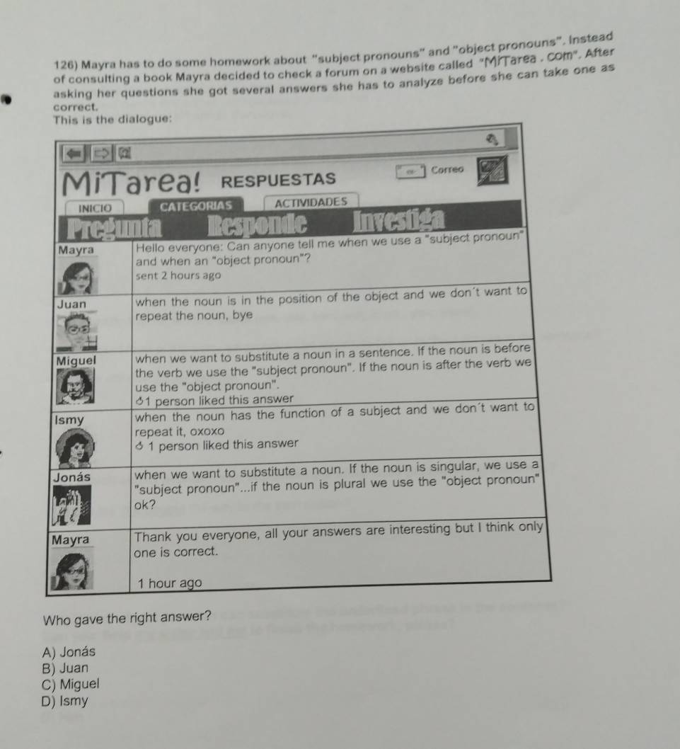 Mayra has to do some homework about “subject pronouns" and "object pronouns". Instead
of consulting a book Mayra decided to check a forum on a website called "MiTarea . Com". After
asking her questions she got several answers she has to analyze before she can take one as
correct.
Who gave the right answer?
A) Jonás
B) Juan
C) Miguel
D) Ismy