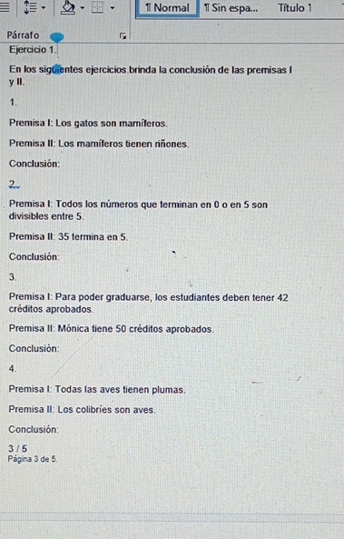 Normal 1 Sin espa... Título 1 
Párrafo 
Ejercicio 1 
En los siguientes ejercicios brinda la conclusión de las premisas I 
y II. 
1. 
Premisa I: Los gatos son mamíferos. 
Premisa II: Los mamíferos tienen riñones. 
Conclusión: 
2. 
Premisa I: Todos los números que terminan en 0 o en 5 son 
divisibles entre 5
Premisa II: 35 termina en 5. 
Conclusión: 
3. 
Premisa I: Para poder graduarse, los estudiantes deben tener 42
créditos aprobados. 
Premisa II: Mónica tiene 50 créditos aprobados. 
Conclusión: 
4. 
Premisa I: Todas las aves tienen plumas. 
Premisa II: Los colibríes son aves. 
Conclusión: 
3 / 5 
Página 3 de 5.