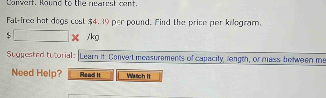 Convert. Round to the nearest cent. 
Fat-free hot dogs cost $4.39 per pound. Find the price per kilogram.
$□ * /kg
Suggested tutorial: Learn It: Convert measurements of capacity, length, or mass between me 
Need Help? Read It Watch It