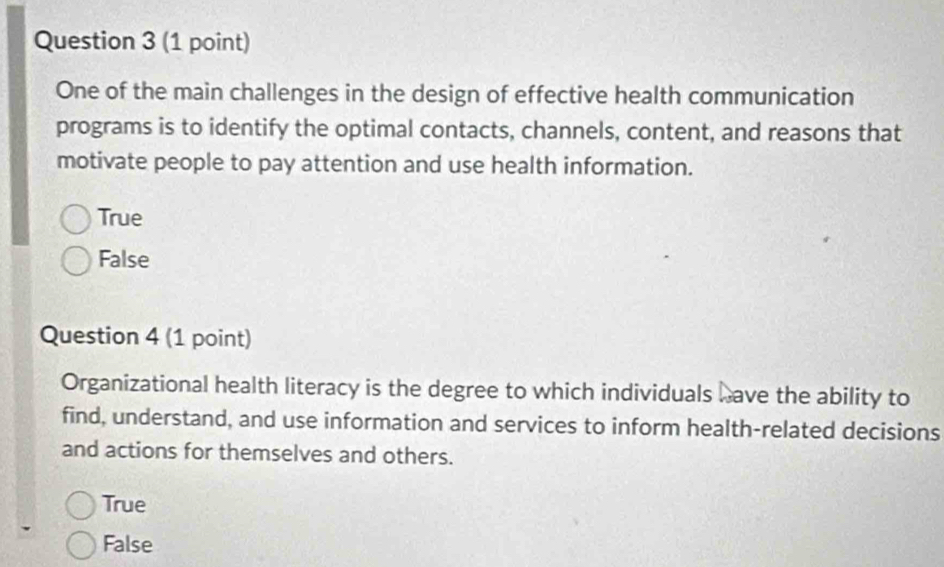 One of the main challenges in the design of effective health communication
programs is to identify the optimal contacts, channels, content, and reasons that
motivate people to pay attention and use health information.
True
False
Question 4 (1 point)
Organizational health literacy is the degree to which individuals have the ability to
find, understand, and use information and services to inform health-related decisions
and actions for themselves and others.
True
False