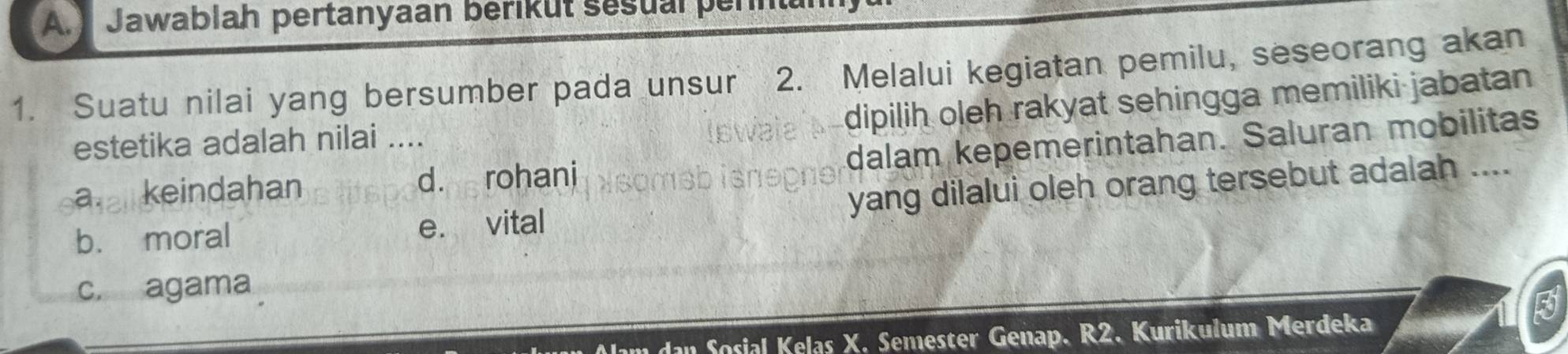 Jawablah pertanyaan berikut sesual pen
1. Suatu nilai yang bersumber pada unsur 2. Melalui kegiatan pemilu, seseorang akan
dipilih oleh rakyat sehingga memiliki jabatan 
estetika adalah nilai ....
a. keindahan d. rohani dalam kepemerintahan. Saluran mobilitas
b. moral e. vital yang dilalui oleh orang tersebut adalah ....
c. agama
m dan Sosial Kelas X. Semester Genap. R2. Kurikulum Merdeka