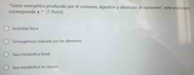 "Gasto energético producido por el consumo, digestión y absorción de nutrientes", este enunciado
corresponde a: * (1 Point)
Actividad física
Termogénesis inducida por los alimentos
Tasa metabólica basal
Tasa metabólica en reposo