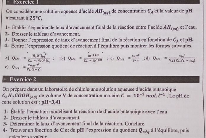 On considère une solution aqueuse d'acide AH_(aq) de concentration C_A et la valeur de pH
mesurant à 25°C.
1- Établir l'équation de taux d'avancement final de la réaction entre l'acide AH_(aq) et l'eau.
2- Dresser le tableau d'avancement.
3- Donner l'expression de taux d'avancement final de la réaction en fonction de C_A et pH.
4- Écrire l'expression quotient de réaction à l'équilibre puis montrer les formes suivantes.
a) Q_r/q=frac [H_2O^+]_(Rg)^(-2)C_A-[H_2O^+]_rq; b.) Q_r/tau =frac 10^(-2)PHC_A-10^(-pH); c) Q_r/r=frac C_Ar^21-r; d) Q_rM=frac x_tq^2V_A(C_AV_A-r_tq)
e) Q,_A=frac x_PHr^2V_A(1-r)
Exercice 2
On prépare dans un laboratoire de chimie une solution aqueuse d'acide butanoique
C_3H_7COOH_(aq) de volume V de concentration molaire C=10^(-2)mol.l^(-1). Le pH de
cette solution est : pH=3,41
1- Établir l'équation modélisant la réaction de d'acide butanoique avec l'eau
2- Dresser le tableau d'avancement.
3- Déterminer le taux d'avancement final de la réaction. Conclure
4- Trouver en fonction de C et du pH l’expression du quotient Q_r,tq à l'équilibre, puis
calculer sa valeur