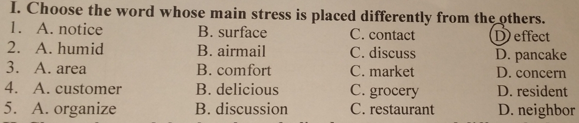 Choose the word whose main stress is placed differently from the others.
1. A. notice B. surface C. contact D effect
2. A. humid B. airmail C. discuss
D. pancake
3. A. area B. comfort C. market D. concern
4. A. customer B. delicious C. grocery D. resident
5. A. organize B. discussion C. restaurant D. neighbor