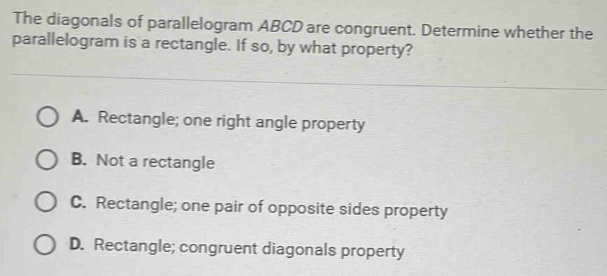 The diagonals of parallelogram ABCD are congruent. Determine whether the
parallelogram is a rectangle. If so, by what property?
A. Rectangle; one right angle property
B. Not a rectangle
C. Rectangle; one pair of opposite sides property
D. Rectangle; congruent diagonals property