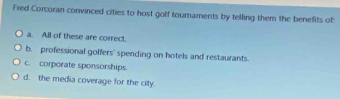 Fred Corcoran convinced cities to host golf tournaments by telling them the benefits of:
a. All of these are correct.
b. professional golfers' spending on hotels and restaurants.
c. corporate sponsorships.
d. the media coverage for the city.