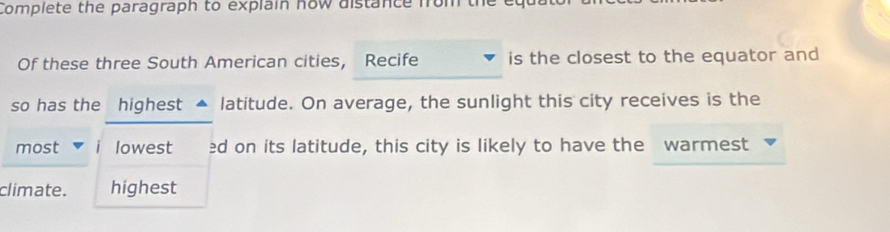 Complete the paragraph to explain how distance from the eq 
Of these three South American cities, Recife is the closest to the equator and 
so has the highest latitude. On average, the sunlight this city receives is the 
most lowest ed on its latitude, this city is likely to have the warmest 
climate. highest