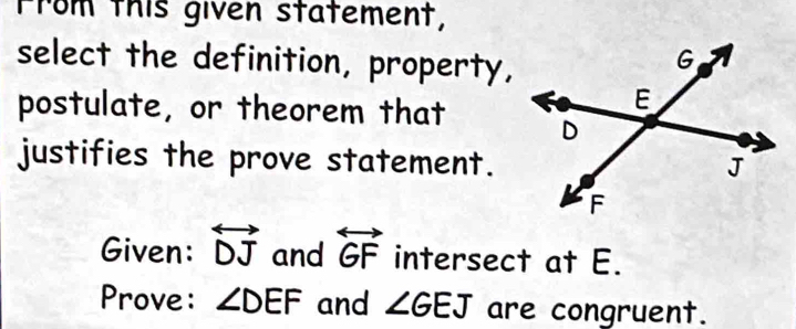 From this given statement, 
select the definition, property, 
postulate, or theorem that 
justifies the prove statement. 
Given: overleftrightarrow DJ and overleftrightarrow GF intersect at E. 
Prove: ∠ DEF and ∠ GEJ are congruent.