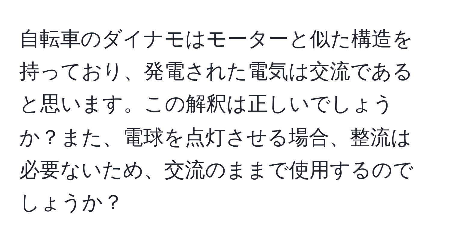 自転車のダイナモはモーターと似た構造を持っており、発電された電気は交流であると思います。この解釈は正しいでしょうか？また、電球を点灯させる場合、整流は必要ないため、交流のままで使用するのでしょうか？