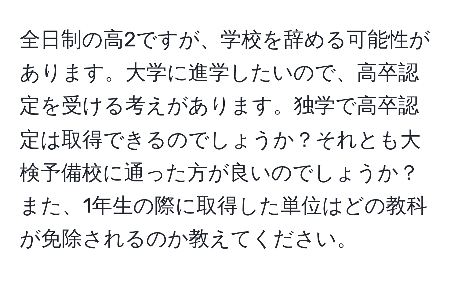 全日制の高2ですが、学校を辞める可能性があります。大学に進学したいので、高卒認定を受ける考えがあります。独学で高卒認定は取得できるのでしょうか？それとも大検予備校に通った方が良いのでしょうか？また、1年生の際に取得した単位はどの教科が免除されるのか教えてください。