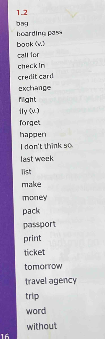 1.2 
bag 
boarding pass 
book (v.) 
call for 
check in 
credit card 
exchange 
flight 
fly (v.) 
forget 
happen 
I don't think so. 
last week 
list 
make 
money 
pack 
passport 
print 
ticket 
tomorrow 
travel agency 
trip 
word 
without 
16