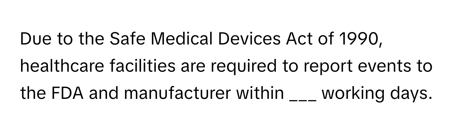 Due to the Safe Medical Devices Act of 1990, healthcare facilities are required to report events to the FDA and manufacturer within ___ working days.