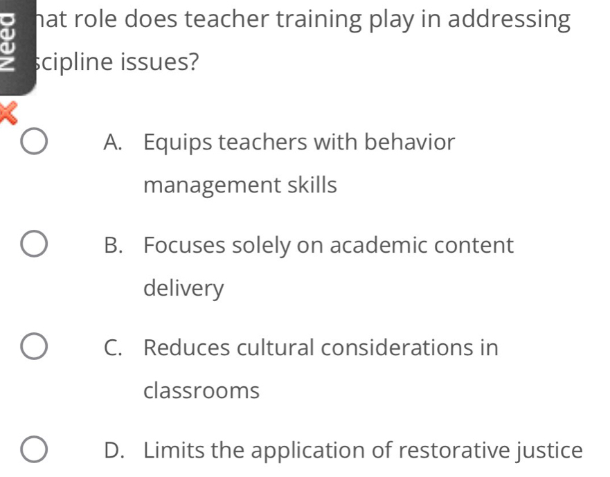 hat role does teacher training play in addressing 
scipline issues?
A. Equips teachers with behavior
management skills
B. Focuses solely on academic content
delivery
C. Reduces cultural considerations in
classrooms
D. Limits the application of restorative justice