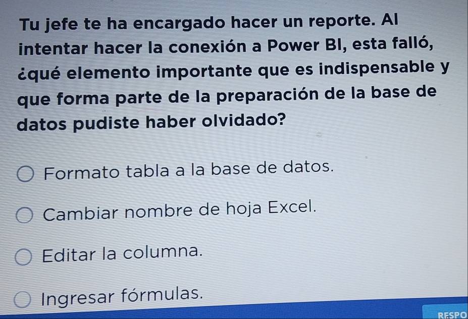 Tu jefe te ha encargado hacer un reporte. Al
intentar hacer la conexión a Power BI, esta falló,
équé elemento importante que es indispensable y
que forma parte de la preparación de la base de
datos pudiste haber olvidado?
Formato tabla a la base de datos.
Cambiar nombre de hoja Excel.
Editar la columna.
Ingresar fórmulas.
RESPO