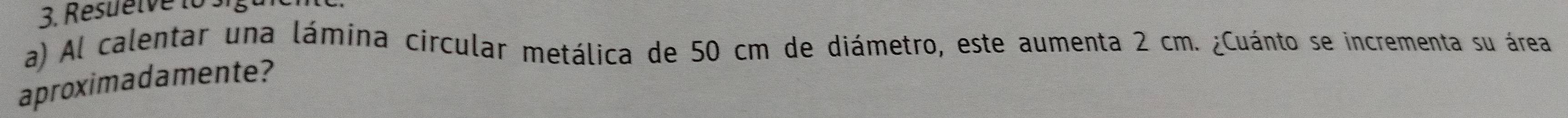 Resuelve 10 
a) Al calentar una lámina circular metálica de 50 cm de diámetro, este aumenta 2 cm. ¿Cuánto se incrementa su área 
aproximadamente?