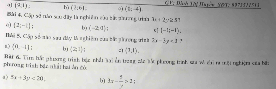 a) (9;1)
GV: Đình Thị Huyền SĐT: 0973511513
b) (2;6) c) (0;-4). 
Bài 4. Cặp số nào sau đây là nghiệm của bất phương trình 3x+2y≥ 5 ?
a) (2;-1).
b) (-2;0); c) (-1;-1)
Bài 5. Cặp số nào sau đây là nghiệm của bất phương trình 2x-3y<3</tex> ?
a) (0;-1); b) (2;1);
c) (3;1). 
Bài 6. Tìm bất phương trình bậc nhất hai ẩn trong các bất phương trình sau và chỉ ra một nghiệm của bất
phương trình bậc nhất hai ẩn đó:
a) 5x+3y<20</tex> : b) 3x- 5/y >2 :