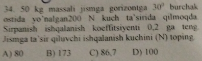 50 kg massali jismga gorizontga 30° burchak
ostida yo'nalgan200 N kuch ta'sirida qilmoqda
Sirpanish ishqalanish koeffitsiyenti 0,2 ga teng
Jismga ta’sir qiluvchi ishqalanish kuchini (N) toping
A) 80 B) 173 C) 86,7 D) 100