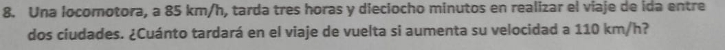 Una locomotora, a 85 km/h, tarda tres horas y dieciocho minutos en realizar el viaje de ida entre 
dos ciudades. ¿Cuánto tardará en el viaje de vuelta si aumenta su velocidad a 110 km/h?