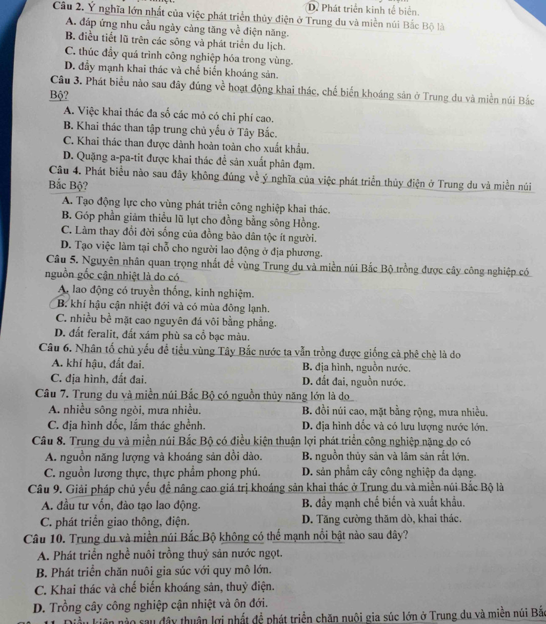 D. Phát triển kinh tế biển.
Câu 2. Ý nghĩa lớn nhất của việc phát triển thủy điện ở Trung du và miền núi Bắc Bộ là
A. đáp ứng nhu cầu ngày càng tăng về điện năng.
B. điều tiết lũ trên các sông và phát triển du lịch.
C. thúc đầy quá trình công nghiệp hóa trong vùng.
D. đẩy mạnh khai thác và chế biến khoáng sản.
Câu 3. Phát biểu nào sau đây đúng về hoạt động khai thác, chế biến khoáng sản ở Trung du và miền núi Bắc
Bộ?
A. Việc khai thác đa số các mỏ có chi phí cao.
B. Khai thác than tập trung chủ yếu ở Tây Bắc.
C. Khai thác than được dành hoàn toàn cho xuất khẩu.
D. Quặng a-pa-tit được khai thác để sản xuất phân đạm.
Câu 4. Phát biểu nào sau đây không đúng về ý nghĩa của việc phát triển thủy điện ở Trung du và miền núi
Bắc Bộ?
A. Tạo động lực cho vùng phát triển công nghiệp khai thác.
B. Góp phần giảm thiểu lũ lụt cho đồng bằng sông Hồng.
C. Làm thay đổi đời sống của đồng bào dân tộc ít người.
D. Tạo việc làm tại chỗ cho người lao động ở địa phương.
Câu 5. Nguyên nhân quan trọng nhất đề vùng Trung du và miền núi Bắc Bộ trồng được cây công nghiệp có
nguồn gốc cận nhiệt là do có
A. lao động có truyền thống, kinh nghiệm.
B. khí hậu cận nhiệt đới và có mùa đông lạnh.
C. nhiều bề mặt cao nguyên đá vôi bằng phẳng.
D. đất feralit, đất xám phù sa cổ bạc màu.
Câu 6. Nhân tố chủ yếu đề tiểu vùng Tây Bắc nước ta vẫn trồng được giống cà phê chè là do
A. khí hậu, đất đai. B. địa hình, nguồn nước.
C. địa hình, đất đai. D. đất đai, nguồn nước.
Câu 7. Trung du và miền núi Bắc Bộ có nguồn thủy năng lớn là do
A. nhiều sông ngòi, mưa nhiều. B. đồi núi cao, mặt bằng rộng, mưa nhiều.
C. địa hình dốc, lắm thác ghềnh. D. địa hình dốc và có lưu lượng nước lớn.
Câu 8. Trung du và miền núi Bắc Bộ có điều kiện thuận lợi phát triển công nghiệp nặng do có
A. nguồn năng lượng và khoáng sản dồi dào. B. nguồn thủy sản và lâm sản rất lớn.
C. nguồn lương thực, thực phẩm phong phú. D. sản phẩm cây công nghiệp đa dạng.
Câu 9. Giải pháp chủ yếu để nâng cao giá trị khoáng sản khai thác ở Trung du và miền núi Bắc Bộ là
A. đầu tư vốn, đào tạo lao động. B. đầy mạnh chế biến và xuất khẩu.
C. phát triển giao thông, điện. D. Tăng cường thăm dò, khai thác.
Câu 10. Trung du và miền núi Bắc Bộ không có thế mạnh nổi bật nào sau đây?
A. Phát triển nghề nuôi trồng thuỷ sản nước ngọt.
B. Phát triển chăn nuôi gia súc với quy mô lớn.
C. Khai thác và chế biến khoáng sản, thuỷ điện.
D. Trồng cây công nghiệp cận nhiệt và ôn đới.
kầu kiên nào sau đây thuận lợi nhất để phát triển chăn nuôi gia súc lớn ở Trung du và miền núi Bắc
